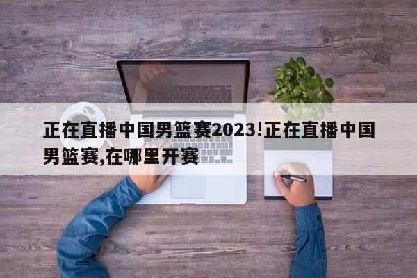 正在直播中国男篮赛2023!正在直播中国男篮赛,在哪里开赛