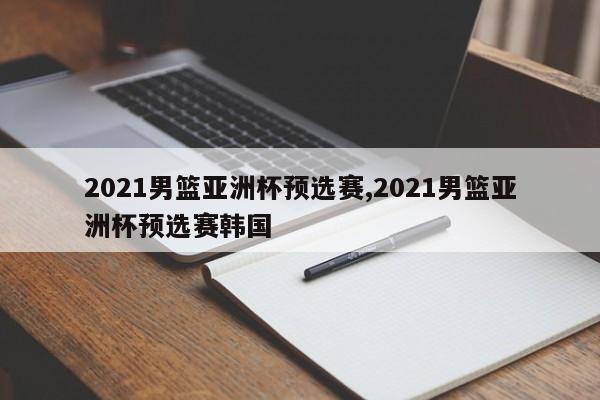 2021男篮亚洲杯预选赛,2021男篮亚洲杯预选赛韩国