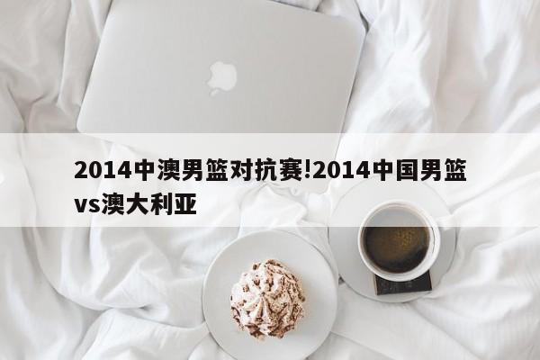 2014中澳男篮对抗赛!2014中国男篮vs澳大利亚