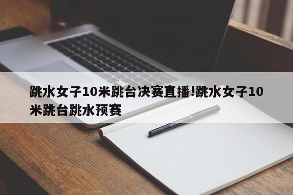 跳水女子10米跳台决赛直播!跳水女子10米跳台跳水预赛