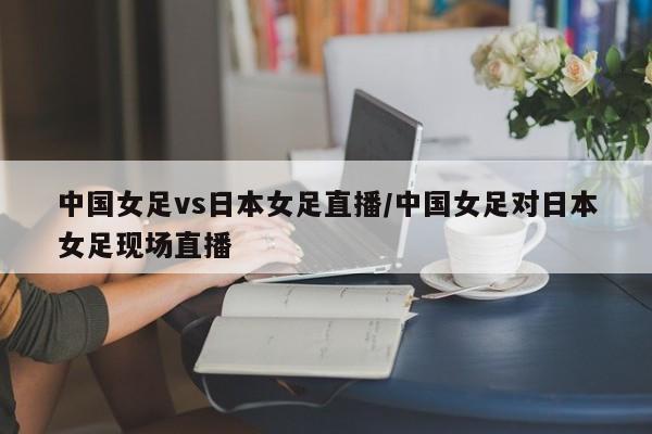 中国女足vs日本女足直播/中国女足对日本女足现场直播