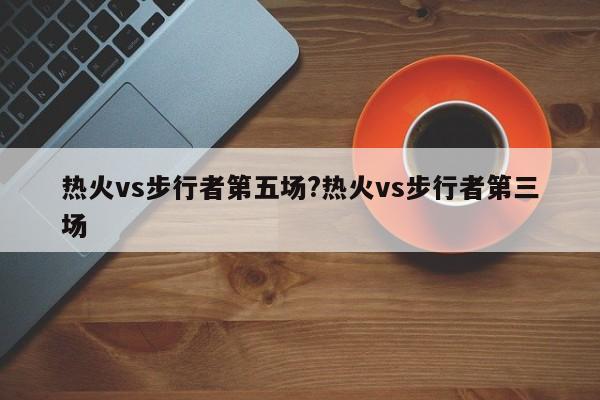 热火vs步行者第五场?热火vs步行者第三场