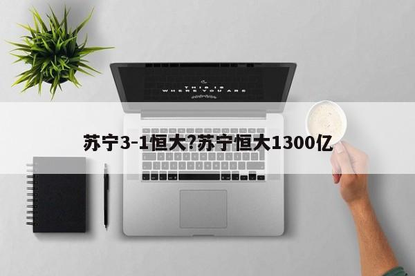 苏宁3-1恒大?苏宁恒大1300亿