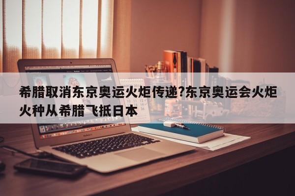 希腊取消东京奥运火炬传递?东京奥运会火炬火种从希腊飞抵日本