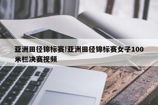 亚洲田径锦标赛!亚洲田径锦标赛女子100米栏决赛视频