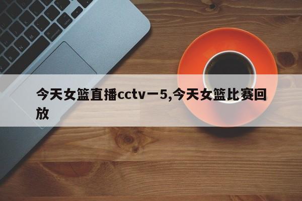 今天女篮直播cctv一5,今天女篮比赛回放