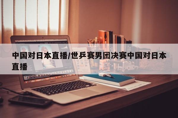 中国对日本直播/世乒赛男团决赛中国对日本直播