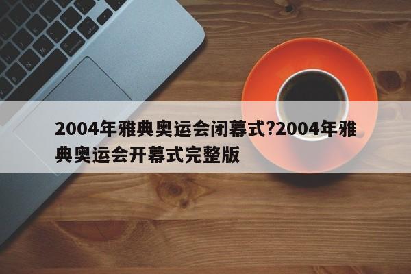 2004年雅典奥运会闭幕式?2004年雅典奥运会开幕式完整版