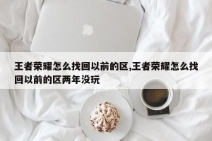 王者荣耀怎么找回以前的区,王者荣耀怎么找回以前的区两年没玩