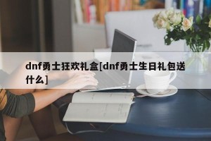 dnf勇士狂欢礼盒[dnf勇士生日礼包送什么]