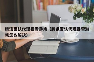腾讯否认代理暴雪游戏（腾讯否认代理暴雪游戏怎么解决）
