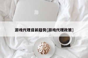 游戏代理目前趋势[游戏代理政策]