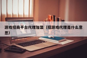 游戏招商平台代理加盟（招游戏代理是什么意思）