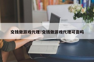 交钱做游戏代理!交钱做游戏代理可靠吗