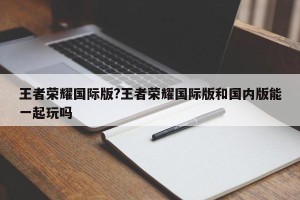 王者荣耀国际版?王者荣耀国际版和国内版能一起玩吗