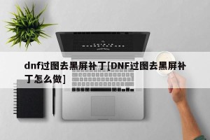 dnf过图去黑屏补丁[DNF过图去黑屏补丁怎么做]
