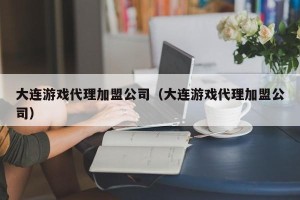 大连游戏代理加盟公司（大连游戏代理加盟公司）