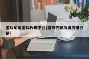 游戏加盟游戏代理平台[游戏代理加盟店排行榜]