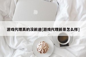 游戏代理真的没前途[游戏代理前景怎么样]