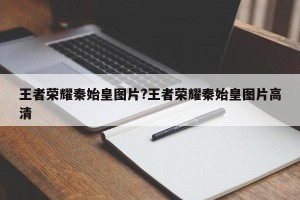 王者荣耀秦始皇图片?王者荣耀秦始皇图片高清