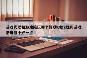 游戏代理和游戏陪玩哪个好/游戏代理和游戏陪玩哪个好一点