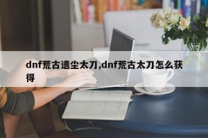 dnf荒古遗尘太刀,dnf荒古太刀怎么获得
