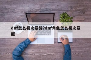 dnf怎么初次觉醒?dnf角色怎么初次觉醒