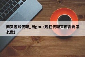 网页游戏代理_当gm（现在代理页游需要怎么做）