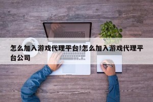 怎么加入游戏代理平台!怎么加入游戏代理平台公司