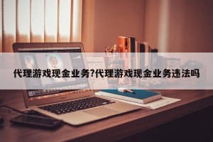 代理游戏现金业务?代理游戏现金业务违法吗