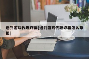 遇到游戏代理诈骗[遇到游戏代理诈骗怎么举报]