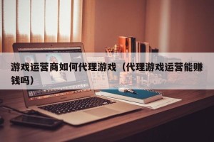 游戏运营商如何代理游戏（代理游戏运营能赚钱吗）