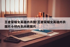 王者荣耀女英雄内衣图!王者荣耀女英雄内衣图片小桥内衣内裤图片