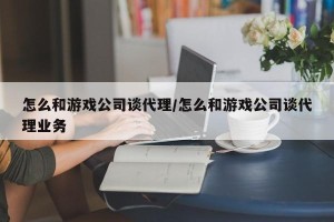 怎么和游戏公司谈代理/怎么和游戏公司谈代理业务
