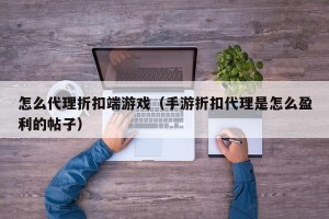 怎么代理折扣端游戏（手游折扣代理是怎么盈利的帖子）