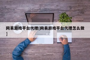 网易游戏平台代理[网易游戏平台代理怎么做]