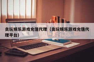 贪玩娱乐游戏充值代理（贪玩娱乐游戏充值代理平台）