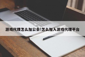 游戏代理怎么加公会!怎么加入游戏代理平台