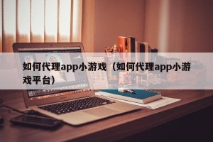如何代理app小游戏（如何代理app小游戏平台）