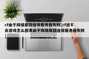 cf由于网络原因连接服务器失败[cf进不去游戏怎么回事由于网络原因连接服务器失败]