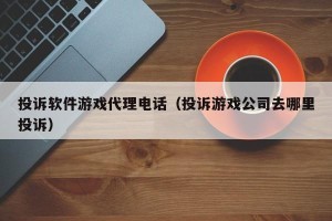 投诉软件游戏代理电话（投诉游戏公司去哪里投诉）