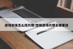 游戏市场怎么找代理!想做游戏代理去哪里找