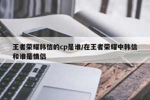 王者荣耀韩信的cp是谁/在王者荣耀中韩信和谁是情侣