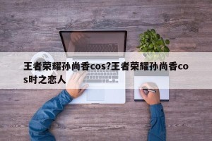 王者荣耀孙尚香cos?王者荣耀孙尚香cos时之恋人