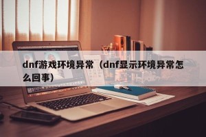 dnf游戏环境异常（dnf显示环境异常怎么回事）
