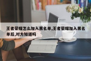 王者荣耀怎么加入黑名单,王者荣耀加入黑名单后,对方知道吗