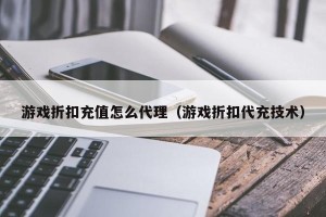 游戏折扣充值怎么代理（游戏折扣代充技术）