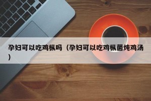孕妇可以吃鸡枞吗（孕妇可以吃鸡枞菌炖鸡汤）