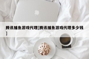 腾讯捕鱼游戏代理[腾讯捕鱼游戏代理多少钱]