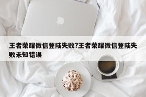 王者荣耀微信登陆失败?王者荣耀微信登陆失败未知错误